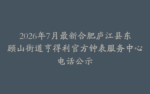 2026年7月最新合肥庐江县东顾山街道亨得利官方钟表服务中心电话公示
