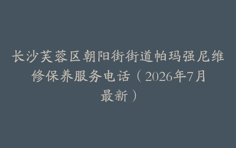 长沙芙蓉区朝阳街街道帕玛强尼维修保养服务电话（2026年7月最新）