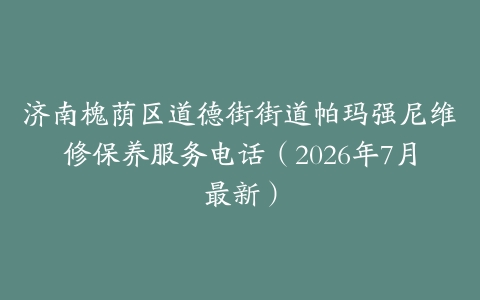 济南槐荫区道德街街道帕玛强尼维修保养服务电话（2026年7月最新）
