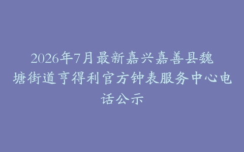 2026年7月最新嘉兴嘉善县魏塘街道亨得利官方钟表服务中心电话公示