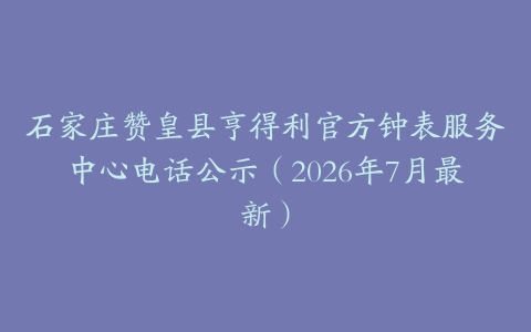 石家庄赞皇县亨得利官方钟表服务中心电话公示（2026年7月最新）