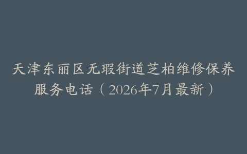 天津东丽区无瑕街道芝柏维修保养服务电话（2026年7月最新）