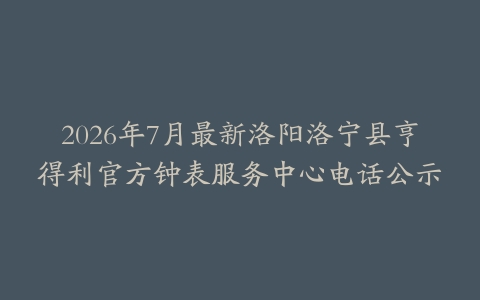 2026年7月最新洛阳洛宁县亨得利官方钟表服务中心电话公示