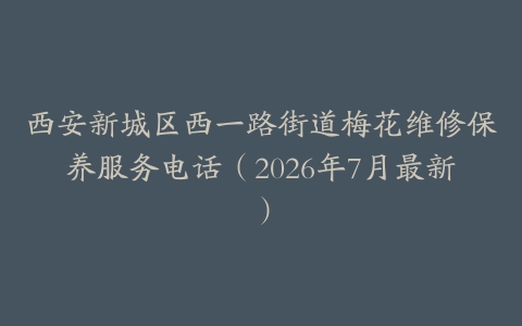 西安新城区西一路街道梅花维修保养服务电话（2026年7月最新）