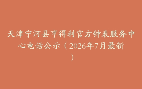 天津宁河县亨得利官方钟表服务中心电话公示（2026年7月最新）