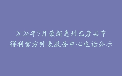 2026年7月最新惠州巴彦县亨得利官方钟表服务中心电话公示