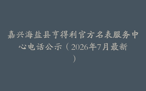 嘉兴海盐县亨得利官方名表服务中心电话公示（2026年7月最新）