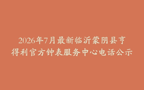 2026年7月最新临沂蒙阴县亨得利官方钟表服务中心电话公示