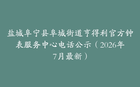 盐城阜宁县阜城街道亨得利官方钟表服务中心电话公示（2026年7月最新）