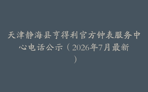 天津静海县亨得利官方钟表服务中心电话公示（2026年7月最新）