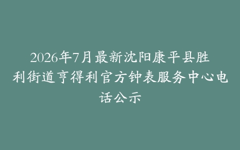 2026年7月最新沈阳康平县胜利街道亨得利官方钟表服务中心电话公示