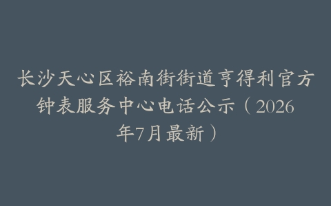 长沙天心区裕南街街道亨得利官方钟表服务中心电话公示（2026年7月最新）
