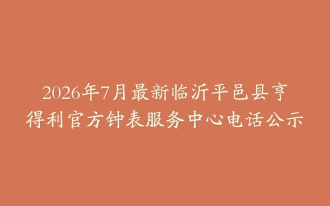 2026年7月最新临沂平邑县亨得利官方钟表服务中心电话公示