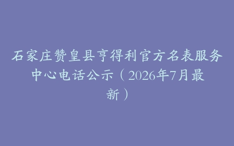 石家庄赞皇县亨得利官方名表服务中心电话公示（2026年7月最新）