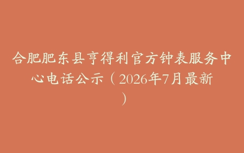合肥肥东县亨得利官方钟表服务中心电话公示（2026年7月最新）