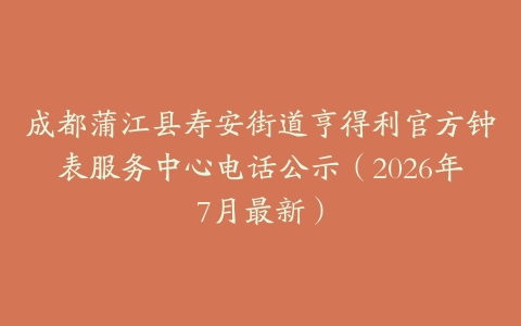 成都蒲江县寿安街道亨得利官方钟表服务中心电话公示（2026年7月最新）