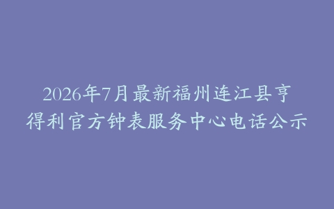 2026年7月最新福州连江县亨得利官方钟表服务中心电话公示
