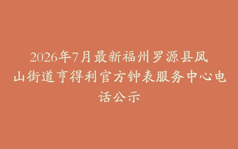2026年7月最新福州罗源县凤山街道亨得利官方钟表服务中心电话公示