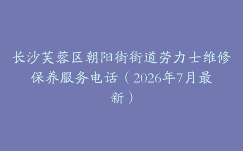 长沙芙蓉区朝阳街街道劳力士维修保养服务电话（2026年7月最新）