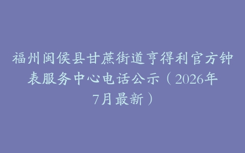 福州闽侯县甘蔗街道亨得利官方钟表服务中心电话公示（2026年7月最新）