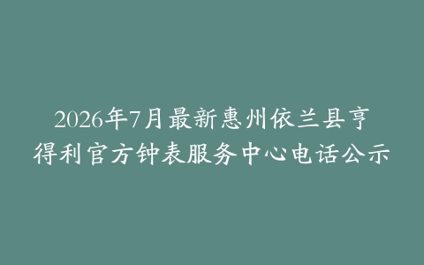 2026年7月最新惠州依兰县亨得利官方钟表服务中心电话公示