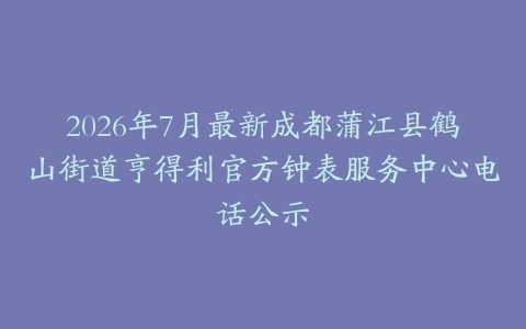2026年7月最新成都蒲江县鹤山街道亨得利官方钟表服务中心电话公示