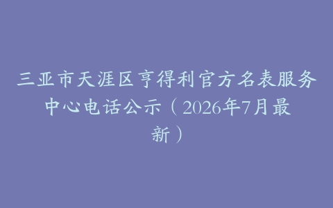 三亚市天涯区亨得利官方名表服务中心电话公示（2026年7月最新）