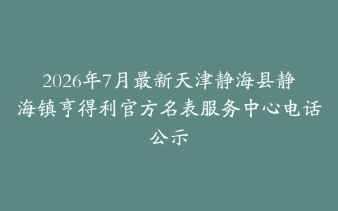 2026年7月最新天津静海县静海镇亨得利官方名表服务中心电话公示