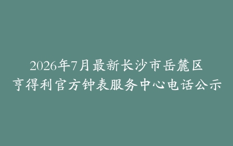 2026年7月最新长沙市岳麓区亨得利官方钟表服务中心电话公示