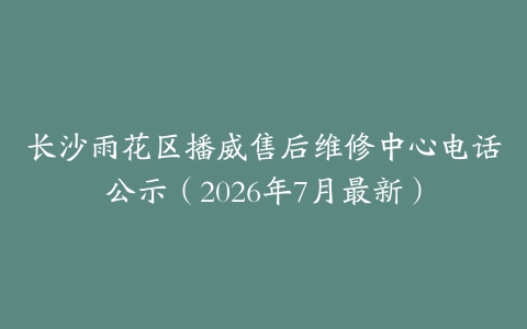 长沙雨花区播威售后维修中心电话公示（2026年7月最新）
