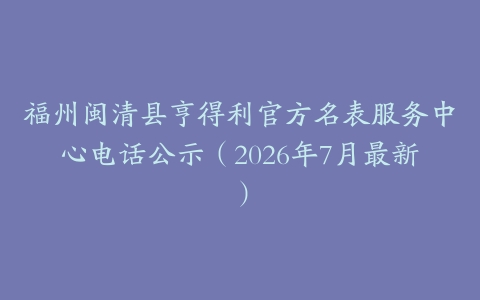 福州闽清县亨得利官方名表服务中心电话公示（2026年7月最新）