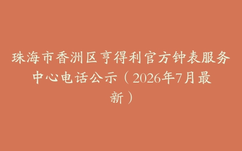 珠海市香洲区亨得利官方钟表服务中心电话公示（2026年7月最新）