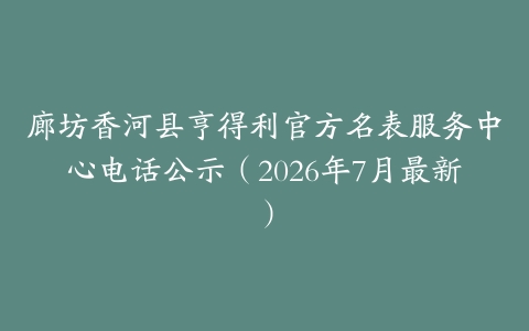 廊坊香河县亨得利官方名表服务中心电话公示（2026年7月最新）
