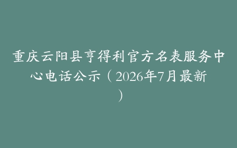 重庆云阳县亨得利官方名表服务中心电话公示（2026年7月最新）