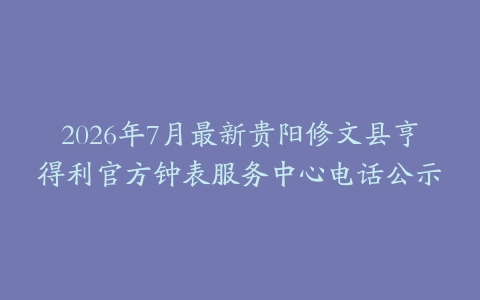 2026年7月最新贵阳修文县亨得利官方钟表服务中心电话公示
