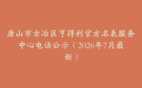 唐山市古冶区亨得利官方名表服务中心电话公示（2026年7月最新）