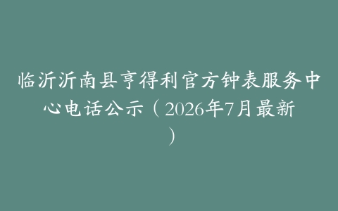 临沂沂南县亨得利官方钟表服务中心电话公示（2026年7月最新）