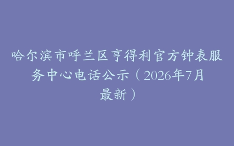 哈尔滨市呼兰区亨得利官方钟表服务中心电话公示（2026年7月最新）