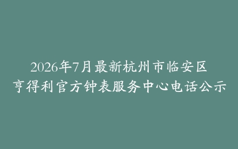 2026年7月最新杭州市临安区亨得利官方钟表服务中心电话公示