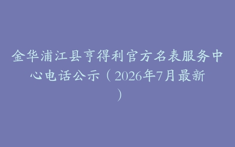 金华浦江县亨得利官方名表服务中心电话公示（2026年7月最新）