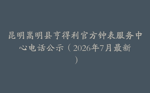 昆明嵩明县亨得利官方钟表服务中心电话公示（2026年7月最新）