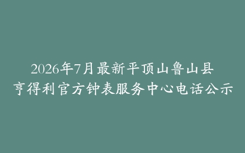 2026年7月最新平顶山鲁山县亨得利官方钟表服务中心电话公示