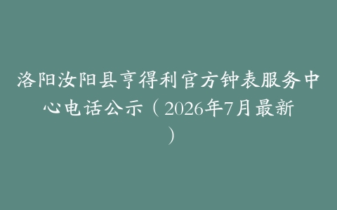 洛阳汝阳县亨得利官方钟表服务中心电话公示（2026年7月最新）