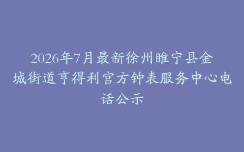 2026年7月最新徐州睢宁县金城街道亨得利官方钟表服务中心电话公示