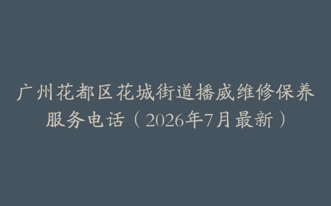 广州花都区花城街道播威维修保养服务电话（2026年7月最新）