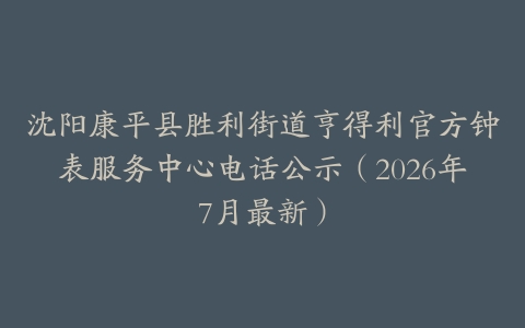 沈阳康平县胜利街道亨得利官方钟表服务中心电话公示（2026年7月最新）