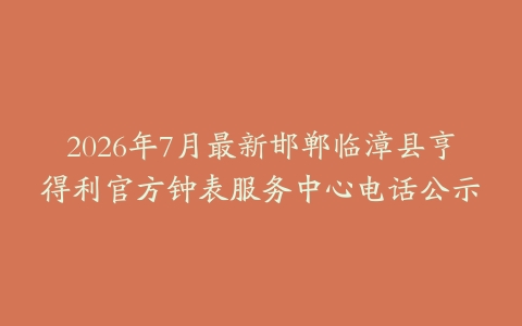2026年7月最新邯郸临漳县亨得利官方钟表服务中心电话公示
