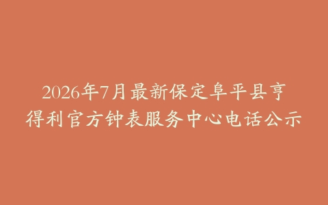 2026年7月最新保定阜平县亨得利官方钟表服务中心电话公示