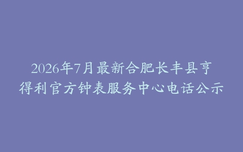 2026年7月最新合肥长丰县亨得利官方钟表服务中心电话公示