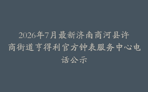 2026年7月最新济南商河县许商街道亨得利官方钟表服务中心电话公示
